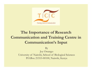 The Importance of Research
Communication and Training Centre in
     Communication’s Input
                            By
                      Joy Owango
   University of Nairobi, School of Biological Sciences
         P.O.Box 21553-00100, Nairobi, Kenya
 