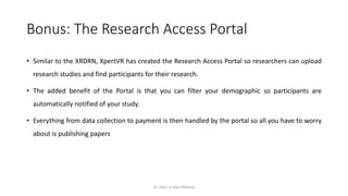 Bonus: The Research Access Portal
• Similar to the XRDRN, XpertVR has created the Research Access Portal so researchers can upload
research studies and find participants for their research.
• The added benefit of the Portal is that you can filter your demographic so participants are
automatically notified of your study.
• Everything from data collection to payment is then handled by the portal so all you have to worry
about is publishing papers
Dr. Irfan ul Haq AKhoon
 