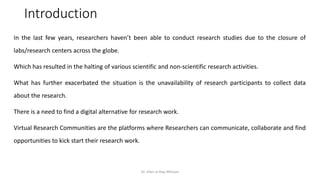 Introduction
In the last few years, researchers haven’t been able to conduct research studies due to the closure of
labs/research centers across the globe.
Which has resulted in the halting of various scientific and non-scientific research activities.
What has further exacerbated the situation is the unavailability of research participants to collect data
about the research.
There is a need to find a digital alternative for research work.
Virtual Research Communities are the platforms where Researchers can communicate, collaborate and find
opportunities to kick start their research work.
Dr. Irfan ul Haq AKhoon
 