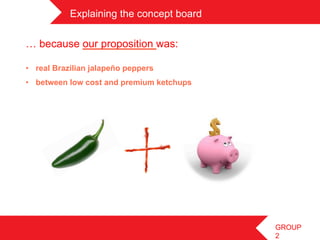 Explaining the concept board	
 

… because our proposition was:

•  real Brazilian jalapeño peppers
•  between low cost and premium ketchups




                                              GROUP
                                              2
 