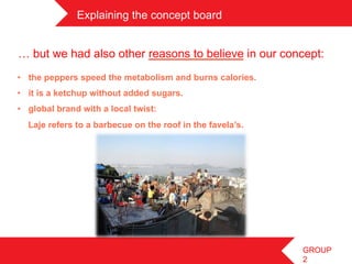 Explaining the concept board	
 


… but we had also other reasons to believe in our concept:
•  the peppers speed the metabolism and burns calories.
•  it is a ketchup without added sugars.
•  global brand with a local twist:
  Laje refers to a barbecue on the roof in the favela’s.




                                                           GROUP
                                                           2
 