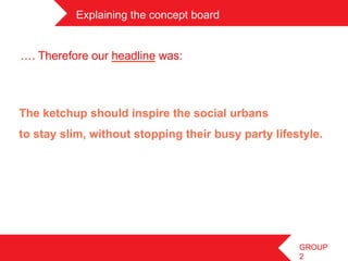 Explaining the concept board	
 


 …. Therefore our headline was:



The ketchup should inspire the social urbans
to stay slim, without stopping their busy party lifestyle.
	
 




                                                     GROUP
                                                     2
 