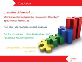 Conclusion	
 


… so what did we do? …
  We integrated the feedback into a new concept: “Heinz Laje”
  Spicy ketchup. Tasteful Laje.


  Next step : lets travel online and ask Brazilians


  Our first concept was… “Heinz Ketchup Laje Light”
The Ketchup that parties slimmer.
.	
 

        Let’s get started…desk Research
                           about Brazil.	
 


                                                                GROUP
                                                                2
 