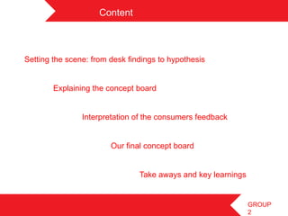 Content	
 



Setting the scene: from desk findings to hypothesis


        Explaining the concept board


                Interpretation of the consumers feedback


                        Our final concept board


                                   Take aways and key learnings
	
 
	
                                                               GROUP
                                                                  2
 