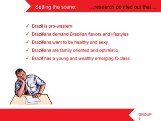 Setting the scene:          …research pointed out that…	
 


       ü  Brazil is pro-western
	
    ü  Brazilians demand Brazilian flavors and lifestyles
	
 
       ü  Brazilians want to be healthy and sexy
       ü  Brazilians are family oriented and optimistic
       ü  Brazil has a young and wealthy emerging C-class




                                                                GROUP
                                                                2
 