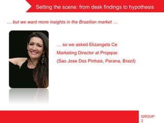 Setting the scene: from desk findings to hypothesis	
 

… but we want more insights in the Brazilian market …

 	
 
 	
 
                       … so we asked Elizangela Ce
                       Marketing Director at Projepar.
                       (Sao Jose Dos Pinhais, Parana, Brazil)




                                                                GROUP
                                                                2
 