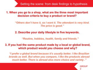 Setting the scene: from desk findings to hypothesis

1. When you go to a shop, what are the three most important
        decision criteria to buy a product or brand?

       “Others don’t have it, so I want it. The attendant is very kind.
                            The price is good.”

       2. Describe your daily lifestyle in five keywords.

             “Routine, hobbies, health, family and friends.”

3. If you had the same product made by a local or global brand,
           which product would you choose and why?
  “I prefer a global brand because it’s usually better. I like Brazilian
  brands as well. But when you compare, I like the products abroad
     much better. There is abroad also more choice and variety .”

                                                               GROUP
                                                               2
 