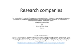Research companies 
The Music Industry is made up of many people including songwriters, producers, artists, managers, marketing, 
distribution etc. It is a vast industry but is largely controlled by the record companies The music industry is 
dominated by the ‘big four’ or the music majors: 
- Sony Music Entertainment 
- EMI 
- Universal Music Group 
- Warner 
Include at bottom of text 
Looking at music labels was essential within our research as it informs us of the business aspects of why artists 
make music videos. It looks out how a music video can provide branding and identity as well as how the industry 
are making their money back. We also look as how the music industry is doing currently with persist reports 
regarding loss of profits. 
http://amiestonemedia.blogspot.co.uk/2013/10/research-into-exsisting-music-labels.html 
 