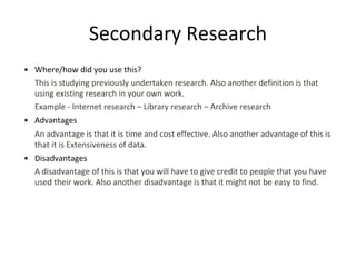 Secondary Research
• Where/how did you use this?
This is studying previously undertaken research. Also another definition is that
using existing research in your own work.
Example - Internet research – Library research – Archive research
• Advantages
An advantage is that it is time and cost effective. Also another advantage of this is
that it is Extensiveness of data.
• Disadvantages
A disadvantage of this is that you will have to give credit to people that you have
used their work. Also another disadvantage is that it might not be easy to find.
 
