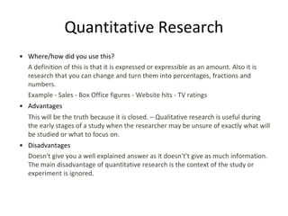 Quantitative Research
• Where/how did you use this?
A definition of this is that it is expressed or expressible as an amount. Also it is
research that you can change and turn them into percentages, fractions and
numbers.
Example - Sales - Box Office figures - Website hits - TV ratings
• Advantages
This will be the truth because it is closed. – Qualitative research is useful during
the early stages of a study when the researcher may be unsure of exactly what will
be studied or what to focus on.
• Disadvantages
Doesn't give you a well explained answer as it doesn't’t give as much information.
The main disadvantage of quantitative research is the context of the study or
experiment is ignored.
 