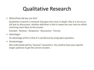 Qualitative Research
• Where/how did you use this?
Qualitative research is research that goes into more in depth. Also it is set out as
full text or discussions. Another definition is that it makes the user have to reflect
and bring more ideas to the answer.
Example - Reviews - Responses - Discussions - Forums
• Advantages
An advantage of this is that it is carried out by using open questions.
• Disadvantages
Not understood well by ‘classical’ researchers. You need to have your specific
target audience to get the correct answers.
 