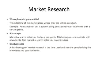 Market Research
• Where/how did you use this?
This is looking at the market place where they are selling a product.
Example - An example of this is surveys using questionnaires or interviews with a
certain group.
• Advantages
Market research helps you find new prospects. This helps you communicate with
new clients. Also market research helps you minimize risks.
• Disadvantages
A disadvantage of market research is the time used and also the people doing the
interviews and questionnaires.
 