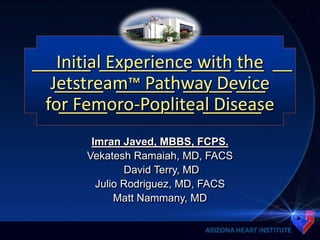 ______ _________ ____ ___ __
_____ ______ _____ ___
_____ ________ ______
Initial Experience with the
Jetstream™ Pathway Device
for Femoro-Popliteal Disease
Imran Javed, MBBS, FCPS.
Vekatesh Ramaiah, MD, FACS
David Terry, MD
Julio Rodriguez, MD, FACS
Matt Nammany, MD
 