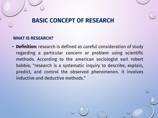 WHAT IS RESEARCH?
• Definition: research is defined as careful consideration of study
regarding a particular concern or problem using scientific
methods. According to the american sociologist earl robert
babbie, “research is a systematic inquiry to describe, explain,
predict, and control the observed phenomenon. it involves
inductive and deductive methods.”
BASIC CONCEPT OF RESEARCH
 