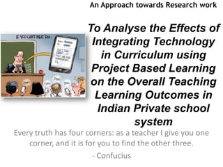 An Approach towards Research work


                     To Analyse the Effects of
                      Integrating Technology
                        in Curriculum using
                      Project Based Learning
                     on the Overall Teaching
                       Learning Outcomes in
                       Indian Private school
                              system
Every truth has four corners: as a teacher I give you one
    corner, and it is for you to find the other three.
                        - Confucius
 