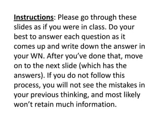Instructions: Please go through these
slides as if you were in class. Do your
best to answer each question as it
comes up and write down the answer in
your WN. After you’ve done that, move
on to the next slide (which has the
answers). If you do not follow this
process, you will not see the mistakes in
your previous thinking, and most likely
won’t retain much information.
 