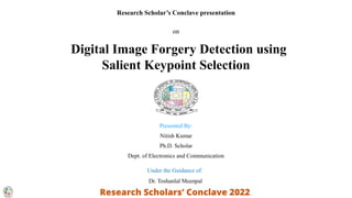 Research Scholar’s Conclave presentation
on
Digital Image Forgery Detection using
Salient Keypoint Selection
Presented By:
Nitish Kumar
Ph.D. Scholar
Dept. of Electronics and Communication
Under the Guidance of:
Dr. Toshanlal Meenpal
 