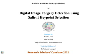 Research Scholar’s Conclave presentation
on
Digital Image Forgery Detection using
Salient Keypoint Selection
Presented By:
Nitish Kumar
Ph.D. Scholar
Dept. of Electronics and Communication
Under the Guidance of:
Dr. Toshanlal Meenpal
 