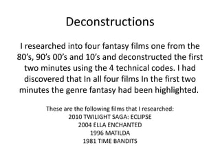 Deconstructions <ul><li>I researched into four fantasy films one from the 80’s, 90’s 00’s and 10’s and deconstructed the f...