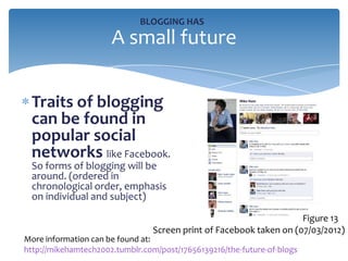 BLOGGING HAS
                      A small future

 Traits of blogging
 can be found in
 popular social
 networks like Facebook.
 So forms of blogging will be
 around. (ordered in
 chronological order, emphasis
 on individual and subject)

                                                                    Figure 13
                                Screen print of Facebook taken on (07/03/2012)
More information can be found at:
http://mikehamtech2002.tumblr.com/post/17656139216/the-future-of-blogs
 
