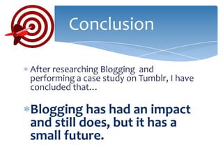 Conclusion

After researching Blogging and
performing a case study on Tumblr, I have
concluded that…

Blogging has had an impact
and still does, but it has a
small future.
 