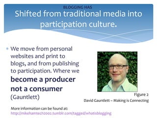 BLOGGING HAS
  Shifted from traditional media into
         participation culture.

We move from personal
websites and print to
blogs, and from publishing
to participation. Where we
become a producer
not a consumer
                                                                    Figure 2
(Gauntlett)                            David Gauntlett – Making is Connecting

More information can be found at:
http://mikehamtech2002.tumblr.com/tagged/whatisblogging
 