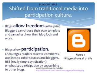 BLOGGING HAS
   Shifted from traditional media into
          participation culture.
Blogs allow freedom unlike print.
Bloggers can choose their own template
and can adjust how their blog look and
work.


Blogs allow participation.
Encourages readers to leave comments,                               Figure 3
use links to other sources and bloggers.                 Blogger allows all of this
RSS (really simple syndication)
emphasises participation by subscribing
                       More information can be found at:
to other blogs.        http://mikehamtech2002.tumblr.com/tagged/whatisblogging
 