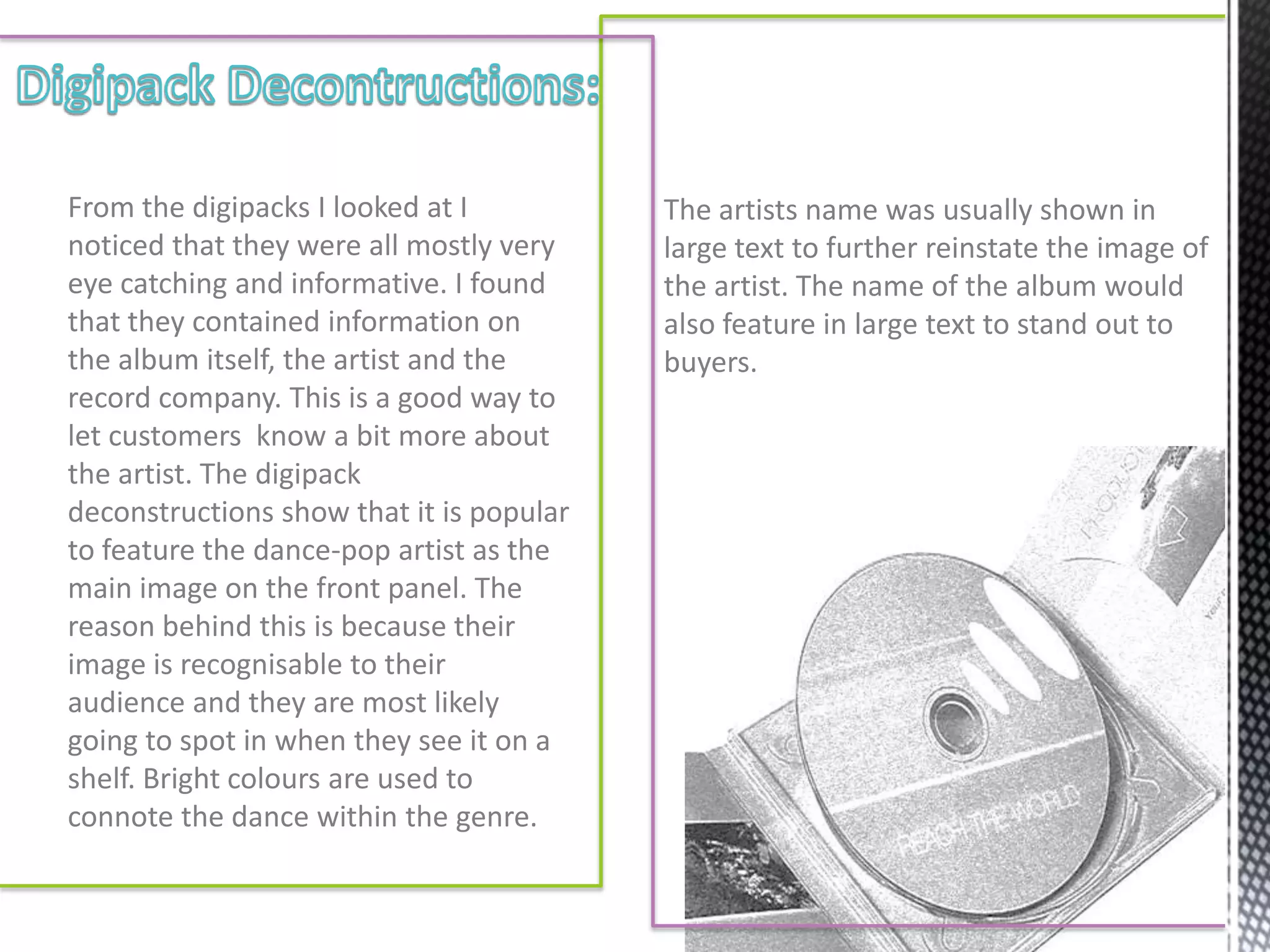 From the digipacks I looked at I          The artists name was usually shown in
noticed that they were all mostly very    large text to further reinstate the image of
eye catching and informative. I found     the artist. The name of the album would
that they contained information on        also feature in large text to stand out to
the album itself, the artist and the      buyers.
record company. This is a good way to
let customers know a bit more about
the artist. The digipack
deconstructions show that it is popular
to feature the dance-pop artist as the
main image on the front panel. The
reason behind this is because their
image is recognisable to their
audience and they are most likely
going to spot in when they see it on a
shelf. Bright colours are used to
connote the dance within the genre.
 