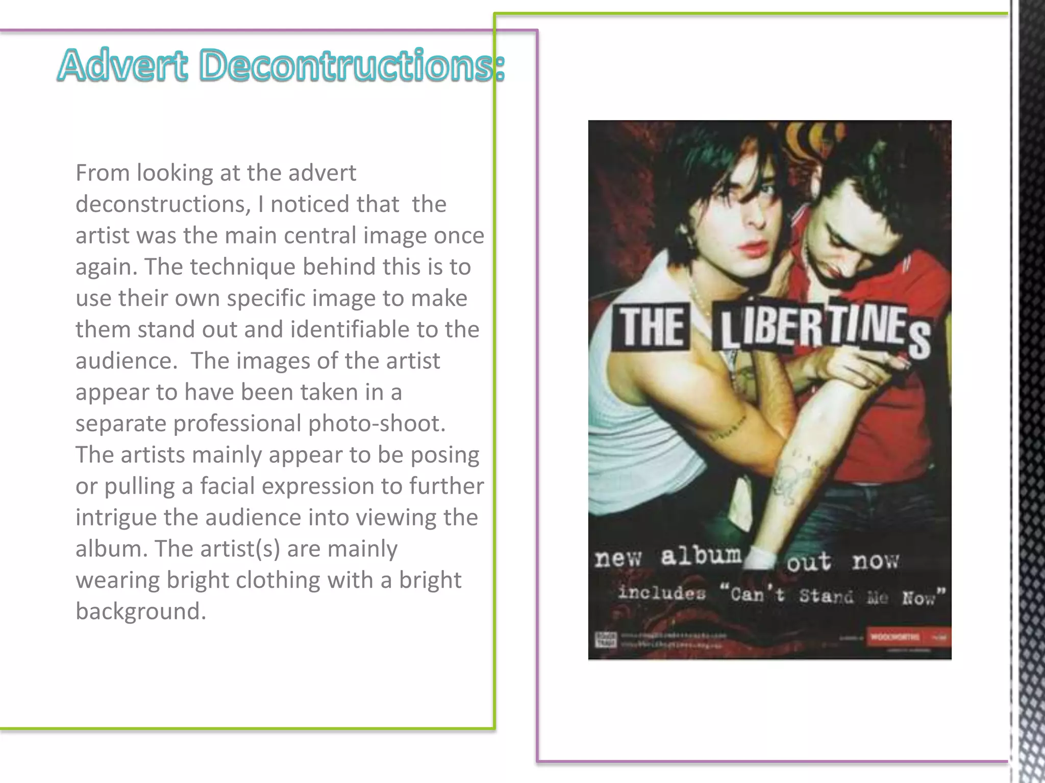 From looking at the advert
deconstructions, I noticed that the
artist was the main central image once
again. The technique behind this is to
use their own specific image to make
them stand out and identifiable to the
audience. The images of the artist
appear to have been taken in a
separate professional photo-shoot.
The artists mainly appear to be posing
or pulling a facial expression to further
intrigue the audience into viewing the
album. The artist(s) are mainly
wearing bright clothing with a bright
background.
 
