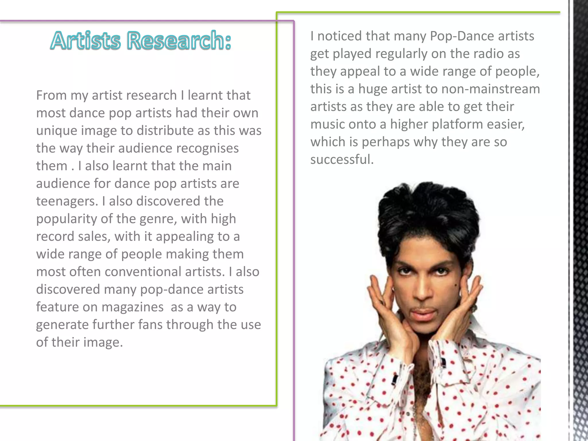 I noticed that many Pop-Dance artists
                                          get played regularly on the radio as
                                          they appeal to a wide range of people,
From my artist research I learnt that     this is a huge artist to non-mainstream
most dance pop artists had their own      artists as they are able to get their
unique image to distribute as this was    music onto a higher platform easier,
the way their audience recognises         which is perhaps why they are so
them . I also learnt that the main        successful.
audience for dance pop artists are
teenagers. I also discovered the
popularity of the genre, with high
record sales, with it appealing to a
wide range of people making them
most often conventional artists. I also
discovered many pop-dance artists
feature on magazines as a way to
generate further fans through the use
of their image.
 