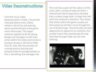 The main focus point of the video is of the
                                         artist, with a variety of shots on them. I
                                         noticed each dance-pop artist, normally
From the music video                     had a unique image style, in hope they will
deconstructions I made, I found that     catch the audience’s attention. This shows
most pop dance music videos              that artists within this genre usually use
contain a lot of fun and dancing,        themselves to sell their music through the
which would link back to the genre       use of brand image. They tactically use their
name ‘dance pop’. The target             appearance to appeal to an audience, this
audience appears to be for young         usually means they exemptuate the way
people and teenagers as the main         they look through make-up, hair and
artists within the video seem to be as   clothing.
young as young as 18 and no older
than 25. Also, the fast activities of
running around, dancing and
partying relate to younger people as
this is something that teenagers do.
 