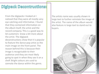 From the digipacks I looked at I          The artists name was usually shown in
noticed that they were all mostly very    large text to further reinstate the image of
eye catching and informative. I found     the artist. The name of the album would
that they contained information on        also feature in large text to stand out to
the album itself, the artist and the      buyers.
record company. This is a good way to
let customers know a bit more about
the artist. The digipack
deconstructions show that it is popular
to feature the dance-pop artist as the
main image on the front panel. The
reason behind this is because their
image is recognisable to their
audience and they are most likely
going to spot in when they see it on a
shelf. Bright colours are used to
connote the dance within the genre.
 