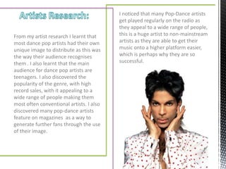 I noticed that many Pop-Dance artists
                                          get played regularly on the radio as
                                          they appeal to a wide range of people,
From my artist research I learnt that     this is a huge artist to non-mainstream
most dance pop artists had their own      artists as they are able to get their
unique image to distribute as this was    music onto a higher platform easier,
the way their audience recognises         which is perhaps why they are so
them . I also learnt that the main        successful.
audience for dance pop artists are
teenagers. I also discovered the
popularity of the genre, with high
record sales, with it appealing to a
wide range of people making them
most often conventional artists. I also
discovered many pop-dance artists
feature on magazines as a way to
generate further fans through the use
of their image.
 