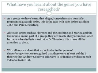 What have you learnt about the genre you have
                  researched?

 As a group we have learnt that singer/songwriters are normally
  represented as a solo artist, this is the case with such artists as Elton
  John and Paul McCartney.

 Although artists such as Florence and the Machine and Marina and the
  Diamonds, sound part of a group, they are nearly always compositioned
  by them selves in their music video’s. Therefore this draws all the
  attention to them.

 With all music video’s that we looked at in the genre of
  singer/songwriter, we recognised that there were at least 4of the 6
  theories that Andrew Goodwin said were to be in music videos in each
  video we looked at.
 
