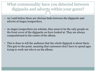 What commonality have you detected between
   digipacks and adverts within your genre?

 As I said before there are obvious links between the digipacks and
  adverts of singer/songwriters.

 As singer/songwriters are soloists, they seem to be the only people on
  the front cover of the digipacks we have looked at. They are always
  compositioned in the centre of the album.

 This is done to tell the audience that the whole digipack is about them.
  This gets to the point, meaning that customers don’t have to spend ages
  trying to work out who is on the album.
 