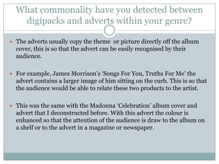 What commonality have you detected between
   digipacks and adverts within your genre?

 The adverts usually copy the theme or picture directly off the album
  cover, this is so that the advert can be easily recognised by their
  audience.

 For example, James Morrison’s ‘Songs For You, Truths For Me’ the
  advert contains a larger image of him sitting on the curb. This is so that
  the audience would be able to relate these two products to the artist.

 This was the same with the Madonna ‘Celebration’ album cover and
  advert that I deconstructed before. With this advert the colour is
  enhanced so that the attention of the audience is draw to the album on
  a shelf or to the advert in a magazine or newspaper.
 