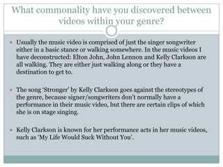 What commonality have you discovered between
         videos within your genre?

 Usually the music video is comprised of just the singer songwriter
  either in a basic stance or walking somewhere. In the music videos I
  have deconstructed: Elton John, John Lennon and Kelly Clarkson are
  all walking. They are either just walking along or they have a
  destination to get to.

 The song ‘Stronger’ by Kelly Clarkson goes against the stereotypes of
  the genre, because signer/songwriters don’t normally have a
  performance in their music video, but there are certain clips of which
  she is on stage singing.

 Kelly Clarkson is known for her performance acts in her music videos,
  such as ‘My Life Would Suck Without You’.
 