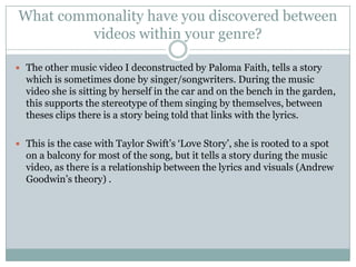 What commonality have you discovered between
         videos within your genre?

 The other music video I deconstructed by Paloma Faith, tells a story
  which is sometimes done by singer/songwriters. During the music
  video she is sitting by herself in the car and on the bench in the garden,
  this supports the stereotype of them singing by themselves, between
  theses clips there is a story being told that links with the lyrics.

 This is the case with Taylor Swift’s ‘Love Story’, she is rooted to a spot
  on a balcony for most of the song, but it tells a story during the music
  video, as there is a relationship between the lyrics and visuals (Andrew
  Goodwin’s theory) .
 