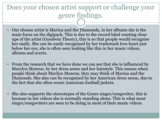 Does your chosen artist support or challenge your
                genre findings.

 Our chosen artist is Marina and the Diamonds, in her albums she is the
  main focus on the digipack. This is due to the record label wanting close
  ups of the artist (Goodwin Theory), this is so that people would recognise
  her easily. She can be easily recognised by her trademark love heart just
  below her eye, she is often seen looking like this in her music videos,
  albums and averts.

 From the research that we have done we can see that she is influenced by
  Marylyn Monroe, by her dress sense and her hairstyle. This means when
  people think about Marilyn Monroe, they may think of Marina and the
  Diamonds. She also can be recognised by her American dress sense, due to
  the fact that she often wears American football jackets.

 She also supports the stereotypes of the Genre singer/songwriter, this is
  because in her videos she is normally standing alone. This is what most
  singer/songwriters are seen to be doing in most of their music videos.
 
