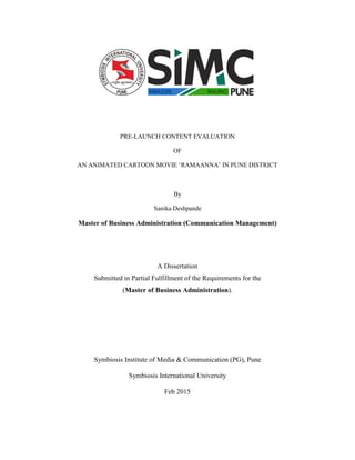 PRE-LAUNCH CONTENT EVALUATION
OF
AN ANIMATED CARTOON MOVIE ‘RAMAANNA’ IN PUNE DISTRICT
By
Sanika Deshpande
Master of Business Administration (Communication Management)
A Dissertation
Submitted in Partial Fulfillment of the Requirements for the
(Master of Business Administration).
Symbiosis Institute of Media & Communication (PG), Pune
Symbiosis International University
Feb 2015
 