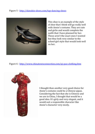 Figure	
  5	
  -­‐	
  http://danskin-­‐shoes.com/tap-­‐dancing-­‐shoes	
  
	
  
	
   	
                	
    	
   	
     	
   	
        	
  
                                                   	
  
                                                   This	
  shoe	
  is	
  an	
  example	
  of	
  the	
  style	
  
                                                   of	
  shoe	
  that	
  I	
  think	
  will	
  go	
  really	
  well	
  
                                                   with	
  Annie’s	
  costume.	
  They	
  are	
  cute	
  
                                                   and	
  girlie	
  and	
  would	
  complete	
  the	
  
                                                   outfit	
  that	
  I	
  have	
  planned	
  for	
  her.	
  
                                                   These	
  aren’t	
  the	
  exact	
  ones	
  I	
  wanted	
  
                                                   but	
  they	
  look	
  very	
  similar	
  to	
  the	
  
                                                   school-­‐girl	
  style	
  that	
  would	
  look	
  well	
  
                                                   on	
  her.	
  	
  
                                                   	
  
                                                   	
  
                                                   	
  
                                                   	
  
	
  
	
  
Figure	
  6	
  -­‐	
  http://www.chinatownconnection.com/qi-­‐pao-­‐clothing.htm	
  
	
  
	
  
                                              	
  
                                              	
  
                                              	
  
                                              	
  
                                              	
  
                                              I	
  thought	
  than	
  another	
  very	
  good	
  choice	
  for	
  
                                              Annie’s	
  costume	
  could	
  be	
  a	
  Chinese	
  qipao.	
  
                                              Considering	
  the	
  fact	
  that	
  she	
  is	
  Chinese	
  and	
  
                                              we	
  are	
  in	
  China,	
  I	
  thought	
  that	
  would	
  be	
  a	
  
                                              good	
  idea.	
  It’s	
  girly	
  and	
  very	
  elegant,	
  and	
  it	
  
                                              would	
  suit	
  a	
  responsible	
  character	
  like	
  
                                              Annie’s	
  character	
  very	
  nicely.	
  	
  
                                              	
  
                                              	
  
                                              	
  
                                              	
  
 