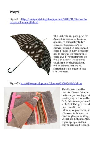 Props	
  –	
  	
  
	
  
Figure	
  7	
  	
  -­‐	
  http://tinysparklythings.blogspot.com/2009/11/diy-­‐how-­‐to-­‐
recover-­‐old-­‐umbrella.html	
  
	
  
	
      	
      	
     	
      	
      	
      	
      	
            	
       	
  
                                                              	
  
                                                              This	
  umbrella	
  is	
  a	
  good	
  prop	
  for	
  
                                                              Annie.	
  One	
  reason	
  is,	
  this	
  prop	
  
                                                              adds	
  more	
  personality	
  to	
  her	
  
                                                              character	
  because	
  she’d	
  be	
  
                                                              carrying	
  around	
  an	
  accessory.	
  It	
  
                                                              could	
  be	
  used	
  in	
  many	
  occasions	
  
                                                              like	
  to	
  pretend	
  it’s	
  raining	
  or	
  it	
  
                                                              could	
  give	
  her	
  something	
  to	
  do	
  
                                                              while	
  in	
  a	
  scene.	
  She	
  could	
  be	
  
                                                              touching	
  it	
  or	
  playing	
  with	
  it,	
  
                                                              which	
  ensures	
  that	
  she	
  has	
  
                                                              something	
  to	
  do	
  to	
  just	
  in	
  case	
  
                                                              she	
  “wanders.”	
  
                                                              	
  
                                                              	
  
	
  
Figure	
  7	
  -­‐	
  http://bloesem.blogs.com/bloesem/2008/04/ladak.html	
  
                                                        	
  
                                                        This	
  blanket	
  could	
  be	
  
                                                        used	
  for	
  Kazuki.	
  Because	
  
                                                        he	
  is	
  always	
  sleeping	
  or	
  at	
  
                                                        least	
  trying	
  to,	
  it	
  would	
  be	
  
                                                        fit	
  for	
  him	
  to	
  carry	
  around	
  
                                                        a	
  blanket.	
  This	
  prop	
  could	
  
                                                        be	
  a	
  comedic	
  and	
  
                                                        informative	
  piece	
  because	
  
                                                        if	
  he	
  were	
  to	
  lie	
  down	
  in	
  
                                                        random	
  places	
  and	
  sleep	
  
                                                        with	
  it,	
  it’d	
  be	
  funny.	
  Also,	
  
                                                        it	
  gives	
  people	
  an	
  idea	
  
                                                        that	
  he	
  is	
  related	
  to	
  sleep.	
  	
  
                                                        	
  
 