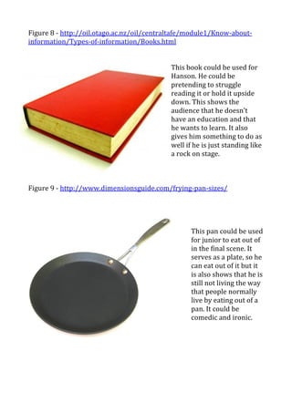 Figure	
  8	
  -­‐	
  http://oil.otago.ac.nz/oil/centraltafe/module1/Know-­‐about-­‐
information/Types-­‐of-­‐information/Books.html	
  
	
  
	
  	
  
                                                           This	
  book	
  could	
  be	
  used	
  for	
  
                                                           Hanson.	
  He	
  could	
  be	
  
                                                           pretending	
  to	
  struggle	
  
                                                           reading	
  it	
  or	
  hold	
  it	
  upside	
  
                                                           down.	
  This	
  shows	
  the	
  
                                                           audience	
  that	
  he	
  doesn’t	
  
                                                           have	
  an	
  education	
  and	
  that	
  
                                                           he	
  wants	
  to	
  learn.	
  It	
  also	
  
                                                           gives	
  him	
  something	
  to	
  do	
  as	
  
                                                           well	
  if	
  he	
  is	
  just	
  standing	
  like	
  
                                                           a	
  rock	
  on	
  stage.	
  	
  
                                                           	
  
                                                           	
  
	
  
Figure	
  9	
  -­‐	
  http://www.dimensionsguide.com/frying-­‐pan-­‐sizes/	
  
	
  
	
  
                                                                       	
  
                                                                       	
  
                                                                       This	
  pan	
  could	
  be	
  used	
  
                                                                       for	
  junior	
  to	
  eat	
  out	
  of	
  
                                                                       in	
  the	
  final	
  scene.	
  It	
  
                                                                       serves	
  as	
  a	
  plate,	
  so	
  he	
  
                                                                       can	
  eat	
  out	
  of	
  it	
  but	
  it	
  
                                                                       is	
  also	
  shows	
  that	
  he	
  is	
  
                                                                       still	
  not	
  living	
  the	
  way	
  
                                                                       that	
  people	
  normally	
  
                                                                       live	
  by	
  eating	
  out	
  of	
  a	
  
                                                                       pan.	
  It	
  could	
  be	
  
                                                                       comedic	
  and	
  ironic.	
  	
  
                                                                       	
  
                                                                       	
  
                                                                       	
  
	
  
	
  
	
  
 