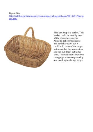 
Figure	
  10	
  –	
  
http://allthingschristmasnigeriainnerpages.blogspot.com/2010/11/hamp
ers.html	
  
	
  
	
  
                                           	
  
                                           	
  
                                           This	
  last	
  prop	
  is	
  a	
  basket.	
  This	
  
                                           basket	
  could	
  be	
  used	
  by	
  one	
  
                                           of	
  the	
  characters,	
  maybe	
  
                                           Annie	
  to	
  not	
  only	
  look	
  cute	
  
                                           and	
  add	
  character,	
  but	
  it	
  
                                           could	
  hold	
  some	
  of	
  the	
  props	
  
                                           not	
  needed	
  at	
  the	
  moment	
  so	
  
                                           she	
  can	
  pull	
  them	
  out	
  faster	
  
                                           later.	
  This	
  will	
  help	
  a	
  lot	
  when	
  
                                           changing	
  a	
  scene	
  very	
  quickly	
  
                                           and	
  needing	
  to	
  change	
  props.	
  	
  
 