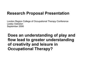 Research Proposal Presentation London Region College of Occupational Therapy Conference Lesley Osbiston September 2006 Does an understanding of play and flow lead to greater understanding of creativity and leisure in Occupational Therapy? 