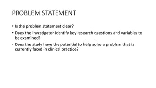 PROBLEM STATEMENT
• Is the problem statement clear?
• Does the investigator identify key research questions and variables to
be examined?
• Does the study have the potential to help solve a problem that is
currently faced in clinical practice?
 