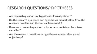 RESEARCH QUESTIONS/HYPOTHESES
• Are research questions or hypotheses formally stated?
• Do the research questions and hypotheses naturally flow from the
research problem and theoretical framework?
• Does each research question or hypothesis contain at least two
variables?
• Are the research questions or hypotheses worded clearly and
objectively?
 