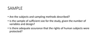 SAMPLE
• Are the subjects and sampling methods described?
• Is the sample of sufficient size for the study, given the number of
variables and design?
• Is there adequate assurance that the rights of human subjects were
protected?
 