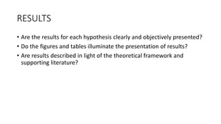 RESULTS
• Are the results for each hypothesis clearly and objectively presented?
• Do the figures and tables illuminate the presentation of results?
• Are results described in light of the theoretical framework and
supporting literature?
 