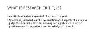 WHAT IS RESEARCH CRITIQUE?
• A critical evaluation / appraisal of a research report.
• Systematic, unbiased, careful examination of all aspects of a study to
judge the merits, limitations, meaning and significance based on
previous research experience and knowledge of the topic.
 